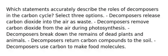 Which statements accurately describe the roles of decomposers in the carbon cycle? Select three options. - Decomposers release carbon dioxide into the air as waste. - Decomposers remove carbon dioxide from the air during photosynthesis. - Decomposers break down the remains of dead plants and animals. - Decomposers return carbon compounds to the soil. - Decomposers use carbon to make food molecules.