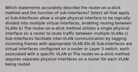 Which statements accurately describe the router-on-a-stick method and the function of sub-interfaces? Select all that apply. a) Sub-Interfaces allow a single physical interface to be logically divided into multiple virtual interfaces, enabling routing between VLANs b) The router-on-a-stick method utilizes a single physical interface on a router to route traffic between multiple VLANs c) Sub-Interfaces facilitate inter-VLAN communication by tagging incoming frames with appropriate VLAN IDs d) Sub-Interfaces are virtual interfaces configured on a router or Layer 3 switch, each associated with a specific VLAN e) The router-on-a-stick method requires separate physical interfaces on a router for each VLAN being routed