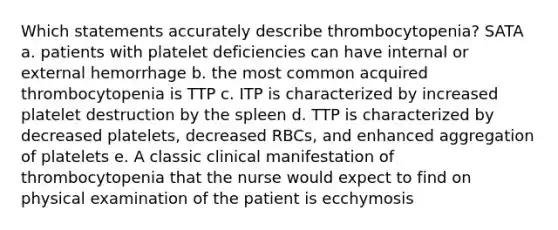 Which statements accurately describe thrombocytopenia? SATA a. patients with platelet deficiencies can have internal or external hemorrhage b. the most common acquired thrombocytopenia is TTP c. ITP is characterized by increased platelet destruction by the spleen d. TTP is characterized by decreased platelets, decreased RBCs, and enhanced aggregation of platelets e. A classic clinical manifestation of thrombocytopenia that the nurse would expect to find on physical examination of the patient is ecchymosis