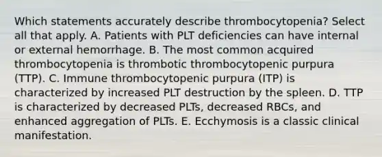 Which statements accurately describe thrombocytopenia? Select all that apply. A. Patients with PLT deficiencies can have internal or external hemorrhage. B. The most common acquired thrombocytopenia is thrombotic thrombocytopenic purpura (TTP). C. Immune thrombocytopenic purpura (ITP) is characterized by increased PLT destruction by the spleen. D. TTP is characterized by decreased PLTs, decreased RBCs, and enhanced aggregation of PLTs. E. Ecchymosis is a classic clinical manifestation.