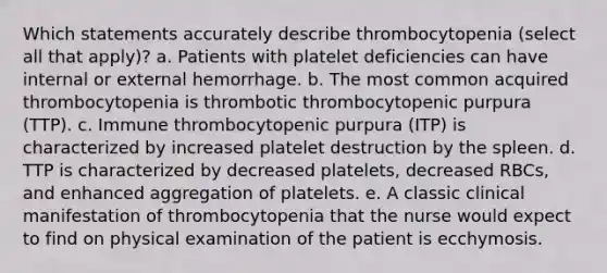 Which statements accurately describe thrombocytopenia (select all that apply)? a. Patients with platelet deficiencies can have internal or external hemorrhage. b. The most common acquired thrombocytopenia is thrombotic thrombocytopenic purpura (TTP). c. Immune thrombocytopenic purpura (ITP) is characterized by increased platelet destruction by the spleen. d. TTP is characterized by decreased platelets, decreased RBCs, and enhanced aggregation of platelets. e. A classic clinical manifestation of thrombocytopenia that the nurse would expect to find on physical examination of the patient is ecchymosis.