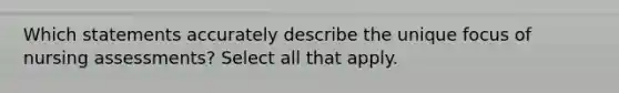 Which statements accurately describe the unique focus of nursing assessments? Select all that apply.
