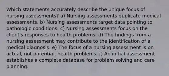 Which statements accurately describe the unique focus of nursing assessments? a) Nursing assessments duplicate medical assessments. b) Nursing assessments target data pointing to pathologic conditions. c) Nursing assessments focus on the client's responses to health problems. d) The findings from a nursing assessment may contribute to the identification of a medical diagnosis. e) The focus of a nursing assessment is on actual, not potential, health problems. f) An initial assessment establishes a complete database for problem solving and care planning.