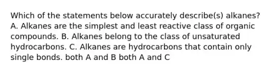 Which of the statements below accurately describe(s) alkanes? A. Alkanes are the simplest and least reactive class of organic compounds. B. Alkanes belong to the class of unsaturated hydrocarbons. C. Alkanes are hydrocarbons that contain only single bonds. both A and B both A and C