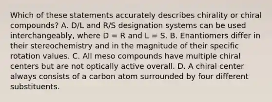 Which of these statements accurately describes chirality or chiral compounds? A. D/L and R/S designation systems can be used interchangeably, where D = R and L = S. B. Enantiomers differ in their stereochemistry and in the magnitude of their specific rotation values. C. All meso compounds have multiple chiral centers but are not optically active overall. D. A chiral center always consists of a carbon atom surrounded by four different substituents.