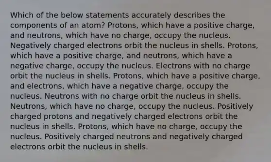 Which of the below statements accurately describes the components of an atom? Protons, which have a positive charge, and neutrons, which have no charge, occupy the nucleus. Negatively charged electrons orbit the nucleus in shells. Protons, which have a positive charge, and neutrons, which have a negative charge, occupy the nucleus. Electrons with no charge orbit the nucleus in shells. Protons, which have a positive charge, and electrons, which have a negative charge, occupy the nucleus. Neutrons with no charge orbit the nucleus in shells. Neutrons, which have no charge, occupy the nucleus. Positively charged protons and negatively charged electrons orbit the nucleus in shells. Protons, which have no charge, occupy the nucleus. Positively charged neutrons and negatively charged electrons orbit the nucleus in shells.