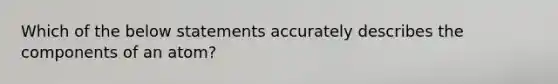 Which of the below statements accurately describes the components of an atom?