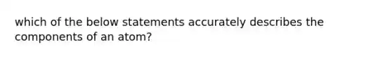 which of the below statements accurately describes the components of an atom?