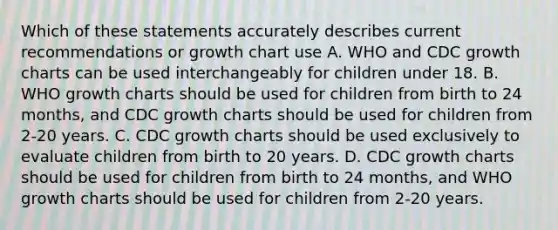 Which of these statements accurately describes current recommendations or growth chart use A. WHO and CDC growth charts can be used interchangeably for children under 18. B. WHO growth charts should be used for children from birth to 24 months, and CDC growth charts should be used for children from 2-20 years. C. CDC growth charts should be used exclusively to evaluate children from birth to 20 years. D. CDC growth charts should be used for children from birth to 24 months, and WHO growth charts should be used for children from 2-20 years.