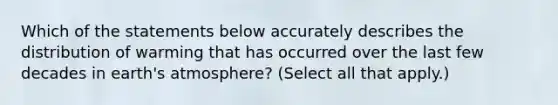 Which of the statements below accurately describes the distribution of warming that has occurred over the last few decades in earth's atmosphere? (Select all that apply.)