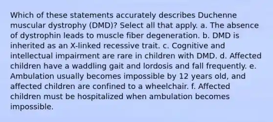 Which of these statements accurately describes Duchenne muscular dystrophy (DMD)? Select all that apply. a. The absence of dystrophin leads to muscle fiber degeneration. b. DMD is inherited as an X-linked recessive trait. c. Cognitive and intellectual impairment are rare in children with DMD. d. Affected children have a waddling gait and lordosis and fall frequently. e. Ambulation usually becomes impossible by 12 years old, and affected children are confined to a wheelchair. f. Affected children must be hospitalized when ambulation becomes impossible.