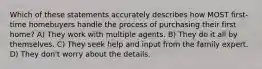 Which of these statements accurately describes how MOST first-time homebuyers handle the process of purchasing their first home? A) They work with multiple agents. B) They do it all by themselves. C) They seek help and input from the family expert. D) They don't worry about the details.