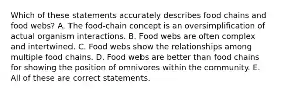 Which of these statements accurately describes food chains and food webs? A. The food-chain concept is an oversimplification of actual organism interactions. B. Food webs are often complex and intertwined. C. Food webs show the relationships among multiple food chains. D. Food webs are better than food chains for showing the position of omnivores within the community. E. All of these are correct statements.