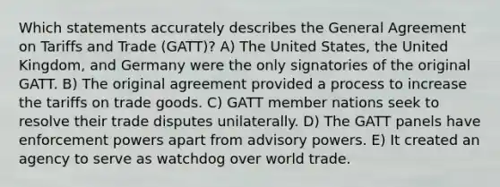 Which statements accurately describes the General Agreement on Tariffs and Trade (GATT)? A) The United States, the United Kingdom, and Germany were the only signatories of the original GATT. B) The original agreement provided a process to increase the tariffs on trade goods. C) GATT member nations seek to resolve their trade disputes unilaterally. D) The GATT panels have enforcement powers apart from advisory powers. E) It created an agency to serve as watchdog over world trade.