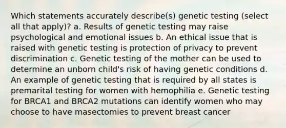 Which statements accurately describe(s) genetic testing (select all that apply)? a. Results of genetic testing may raise psychological and emotional issues b. An ethical issue that is raised with genetic testing is protection of privacy to prevent discrimination c. Genetic testing of the mother can be used to determine an unborn child's risk of having genetic conditions d. An example of genetic testing that is required by all states is premarital testing for women with hemophilia e. Genetic testing for BRCA1 and BRCA2 mutations can identify women who may choose to have masectomies to prevent breast cancer