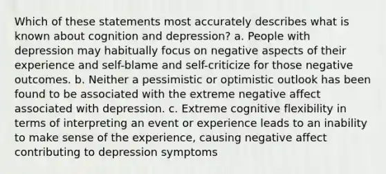 Which of these statements most accurately describes what is known about cognition and depression? a. People with depression may habitually focus on negative aspects of their experience and self-blame and self-criticize for those negative outcomes. b. Neither a pessimistic or optimistic outlook has been found to be associated with the extreme negative affect associated with depression. c. Extreme cognitive flexibility in terms of interpreting an event or experience leads to an inability to make sense of the experience, causing negative affect contributing to depression symptoms