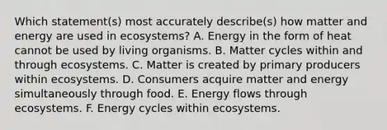 Which statement(s) most accurately describe(s) how matter and energy are used in ecosystems? A. Energy in the form of heat cannot be used by living organisms. B. Matter cycles within and through ecosystems. C. Matter is created by primary producers within ecosystems. D. Consumers acquire matter and energy simultaneously through food. E. Energy flows through ecosystems. F. Energy cycles within ecosystems.