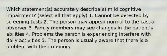 Which statement(s) accurately describe(s) mild cognitive impairment? (select all that apply) 1. Cannot be detected by screening tests 2. The person may appear normal to the casual observer 3. Family members may see changes in the patient's abilities 4. Problems the person is experiencing interfere with daily activities 5. The person is usually aware that there is a problem with their memory