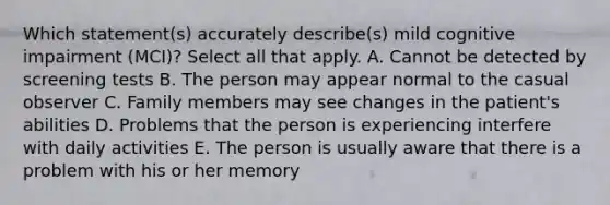 Which statement(s) accurately describe(s) mild cognitive impairment (MCI)? Select all that apply. A. Cannot be detected by screening tests B. The person may appear normal to the casual observer C. Family members may see changes in the patient's abilities D. Problems that the person is experiencing interfere with daily activities E. The person is usually aware that there is a problem with his or her memory