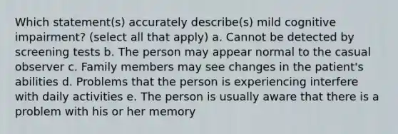 Which statement(s) accurately describe(s) mild cognitive impairment? (select all that apply) a. Cannot be detected by screening tests b. The person may appear normal to the casual observer c. Family members may see changes in the patient's abilities d. Problems that the person is experiencing interfere with daily activities e. The person is usually aware that there is a problem with his or her memory