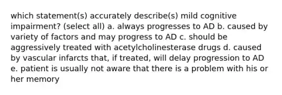 which statement(s) accurately describe(s) mild cognitive impairment? (select all) a. always progresses to AD b. caused by variety of factors and may progress to AD c. should be aggressively treated with acetylcholinesterase drugs d. caused by vascular infarcts that, if treated, will delay progression to AD e. patient is usually not aware that there is a problem with his or her memory