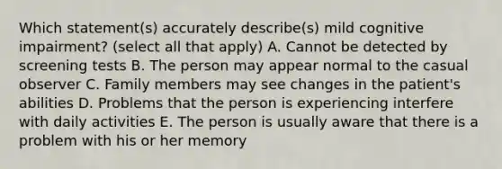 Which statement(s) accurately describe(s) mild cognitive impairment? (select all that apply) A. Cannot be detected by screening tests B. The person may appear normal to the casual observer C. Family members may see changes in the patient's abilities D. Problems that the person is experiencing interfere with daily activities E. The person is usually aware that there is a problem with his or her memory