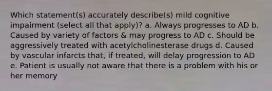 Which statement(s) accurately describe(s) mild cognitive impairment (select all that apply)? a. Always progresses to AD b. Caused by variety of factors & may progress to AD c. Should be aggressively treated with acetylcholinesterase drugs d. Caused by vascular infarcts that, if treated, will delay progression to AD e. Patient is usually not aware that there is a problem with his or her memory