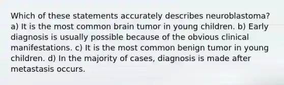 Which of these statements accurately describes neuroblastoma? a) It is the most common brain tumor in young children. b) Early diagnosis is usually possible because of the obvious clinical manifestations. c) It is the most common benign tumor in young children. d) In the majority of cases, diagnosis is made after metastasis occurs.