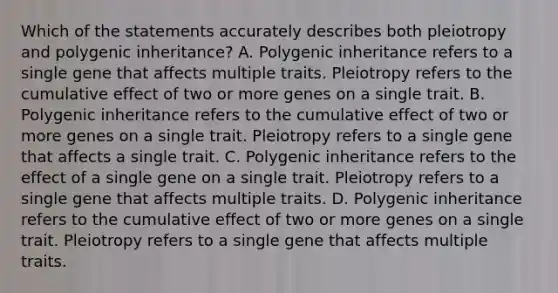 Which of the statements accurately describes both pleiotropy and polygenic inheritance? A. Polygenic inheritance refers to a single gene that affects multiple traits. Pleiotropy refers to the cumulative effect of two or more genes on a single trait. B. Polygenic inheritance refers to the cumulative effect of two or more genes on a single trait. Pleiotropy refers to a single gene that affects a single trait. C. Polygenic inheritance refers to the effect of a single gene on a single trait. Pleiotropy refers to a single gene that affects multiple traits. D. Polygenic inheritance refers to the cumulative effect of two or more genes on a single trait. Pleiotropy refers to a single gene that affects multiple traits.