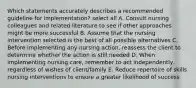 Which statements accurately describes a recommended guideline for implementation? select all A. Consult nursing colleagues and related literature to see if other approaches might be more successful B. Assume that the nursing intervention selected is the best of all possible alternatives C. Before implementing any nursing action, reassess the client to determine whether the action is still needed D. When implementing nursing care, remember to act independently, regardless of wishes of client/family E. Reduce repertoire of skills nursing interventions to ensure a greater likelihood of success