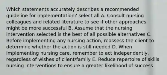 Which statements accurately describes a recommended guideline for implementation? select all A. Consult nursing colleagues and related literature to see if other approaches might be more successful B. Assume that the nursing intervention selected is the best of all possible alternatives C. Before implementing any nursing action, reassess the client to determine whether the action is still needed D. When implementing nursing care, remember to act independently, regardless of wishes of client/family E. Reduce repertoire of skills nursing interventions to ensure a greater likelihood of success