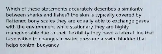 Which of these statements accurately describes a similarity between sharks and fishes? the skin is typically covered by flattened bony scales they are equally able to exchange gases with the environment while stationary they are highly maneuverable due to their flexibility they have a lateral line that is sensitive to changes in water pressure a swim bladder that helps control buoyancy