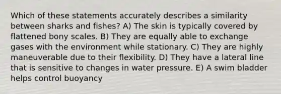 Which of these statements accurately describes a similarity between sharks and fishes? A) The skin is typically covered by flattened bony scales. B) They are equally able to exchange gases with the environment while stationary. C) They are highly maneuverable due to their flexibility. D) They have a lateral line that is sensitive to changes in water pressure. E) A swim bladder helps control buoyancy