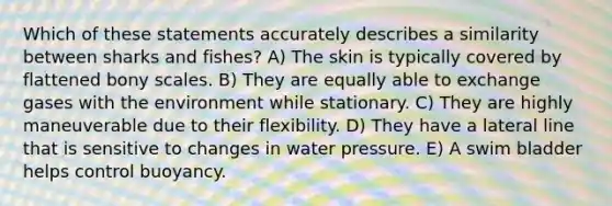 Which of these statements accurately describes a similarity between sharks and fishes? A) The skin is typically covered by flattened bony scales. B) They are equally able to exchange gases with the environment while stationary. C) They are highly maneuverable due to their flexibility. D) They have a lateral line that is sensitive to changes in water pressure. E) A swim bladder helps control buoyancy.