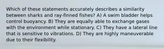 Which of these statements accurately describes a similarity between sharks and ray-finned fishes? A) A swim bladder helps control buoyancy. B) They are equally able to exchange gases with the environment while stationary. C) They have a lateral line that is sensitive to vibrations. D) They are highly maneuverable due to their flexibility.