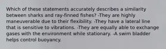 Which of these statements accurately describes a similarity between sharks and ray-finned fishes? -They are highly maneuverable due to their flexibility. -They have a lateral line that is sensitive to vibrations. -They are equally able to exchange gases with the environment while stationary. -A swim bladder helps control buoyancy.