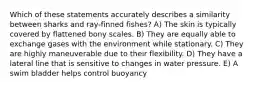 Which of these statements accurately describes a similarity between sharks and ray-finned fishes? A) The skin is typically covered by flattened bony scales. B) They are equally able to exchange gases with the environment while stationary. C) They are highly maneuverable due to their flexibility. D) They have a lateral line that is sensitive to changes in water pressure. E) A swim bladder helps control buoyancy