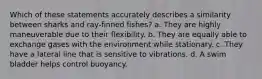 Which of these statements accurately describes a similarity between sharks and ray-finned fishes? a. They are highly maneuverable due to their flexibility. b. They are equally able to exchange gases with the environment while stationary. c. They have a lateral line that is sensitive to vibrations. d. A swim bladder helps control buoyancy.