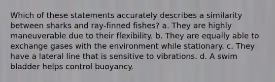 Which of these statements accurately describes a similarity between sharks and ray-finned fishes? a. They are highly maneuverable due to their flexibility. b. They are equally able to exchange gases with the environment while stationary. c. They have a lateral line that is sensitive to vibrations. d. A swim bladder helps control buoyancy.