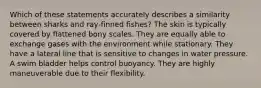 Which of these statements accurately describes a similarity between sharks and ray-finned fishes? The skin is typically covered by flattened bony scales. They are equally able to exchange gases with the environment while stationary. They have a lateral line that is sensitive to changes in water pressure. A swim bladder helps control buoyancy. They are highly maneuverable due to their flexibility.