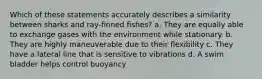 Which of these statements accurately describes a similarity between sharks and ray-finned fishes? a. They are equally able to exchange gases with the environment while stationary. b. They are highly maneuverable due to their flexibility c. They have a lateral line that is sensitive to vibrations d. A swim bladder helps control buoyancy