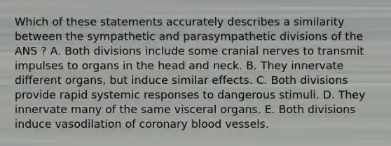 Which of these statements accurately describes a similarity between the sympathetic and parasympathetic divisions of the ANS ? A. Both divisions include some cranial nerves to transmit impulses to organs in the head and neck. B. They innervate different organs, but induce similar effects. C. Both divisions provide rapid systemic responses to dangerous stimuli. D. They innervate many of the same visceral organs. E. Both divisions induce vasodilation of coronary blood vessels.