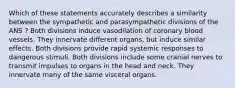 Which of these statements accurately describes a similarity between the sympathetic and parasympathetic divisions of the ANS ? Both divisions induce vasodilation of coronary blood vessels. They innervate different organs, but induce similar effects. Both divisions provide rapid systemic responses to dangerous stimuli. Both divisions include some cranial nerves to transmit impulses to organs in the head and neck. They innervate many of the same visceral organs.