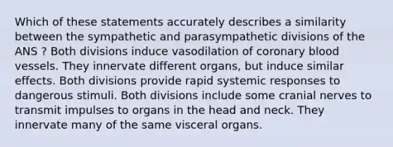 Which of these statements accurately describes a similarity between the sympathetic and parasympathetic divisions of the ANS ? Both divisions induce vasodilation of coronary blood vessels. They innervate different organs, but induce similar effects. Both divisions provide rapid systemic responses to dangerous stimuli. Both divisions include some cranial nerves to transmit impulses to organs in the head and neck. They innervate many of the same visceral organs.