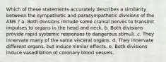 Which of these statements accurately describes a similarity between the sympathetic and parasympathetic divisions of the ANS ? a. Both divisions include some cranial nerves to transmit impulses to organs in the head and neck. b. Both divisions provide rapid systemic responses to dangerous stimuli. c. They innervate many of the same visceral organs. d. They innervate different organs, but induce similar effects. e. Both divisions induce vasodilation of coronary blood vessels.