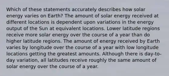 Which of these statements accurately describes how solar energy varies on Earth? The amount of solar energy received at different locations is dependent upon variations in the energy output of the Sun at equivalent locations. Lower latitude regions receive more solar energy over the course of a year than do higher latitude regions. The amount of energy received by Earth varies by longitude over the course of a year with low longitude locations getting the greatest amounts. Although there is day-to-day variation, all latitudes receive roughly the same amount of solar energy over the course of a year.