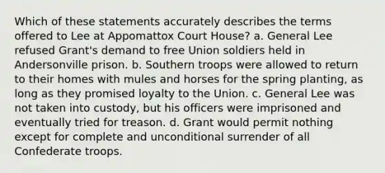 Which of these statements accurately describes the terms offered to Lee at Appomattox Court House? a. General Lee refused Grant's demand to free Union soldiers held in Andersonville prison. b. Southern troops were allowed to return to their homes with mules and horses for the spring planting, as long as they promised loyalty to the Union. c. General Lee was not taken into custody, but his officers were imprisoned and eventually tried for treason. d. Grant would permit nothing except for complete and unconditional surrender of all Confederate troops.