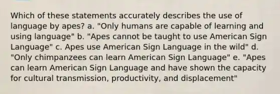 Which of these statements accurately describes the use of language by apes? a. "Only humans are capable of learning and using language" b. "Apes cannot be taught to use American Sign Language" c. Apes use American Sign Language in the wild" d. "Only chimpanzees can learn American Sign Language" e. "Apes can learn American Sign Language and have shown the capacity for cultural transmission, productivity, and displacement"