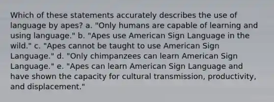 Which of these statements accurately describes the use of language by apes? a. "Only humans are capable of learning and using language." b. "Apes use American Sign Language in the wild." c. "Apes cannot be taught to use American Sign Language." d. "Only chimpanzees can learn American Sign Language." e. "Apes can learn American Sign Language and have shown the capacity for cultural transmission, productivity, and displacement."