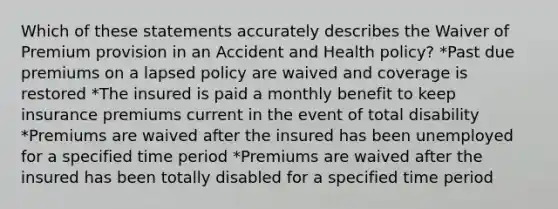 Which of these statements accurately describes the Waiver of Premium provision in an Accident and Health policy? *Past due premiums on a lapsed policy are waived and coverage is restored *The insured is paid a monthly benefit to keep insurance premiums current in the event of total disability *Premiums are waived after the insured has been unemployed for a specified time period *Premiums are waived after the insured has been totally disabled for a specified time period